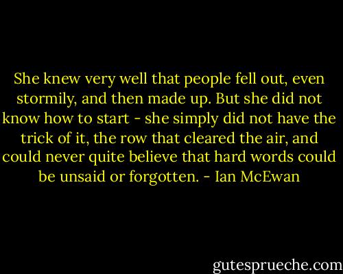 She knew very well that people fell out, even stormily, and then made up. But she did not know how to start - she simply did not have the trick of it, the row that cleared the air, and could never quite believe that hard words could be unsaid or forgotten. - Ian McEwan