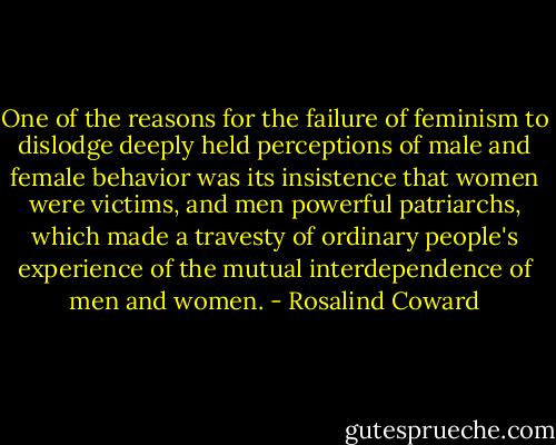 One of the reasons for the failure of feminism to dislodge deeply held perceptions of male and female behavior was its insistence that women were victims, and men powerful patriarchs, which made a travesty of ordinary people's experience of the mutual interdependence of men and women. - Rosalind Coward