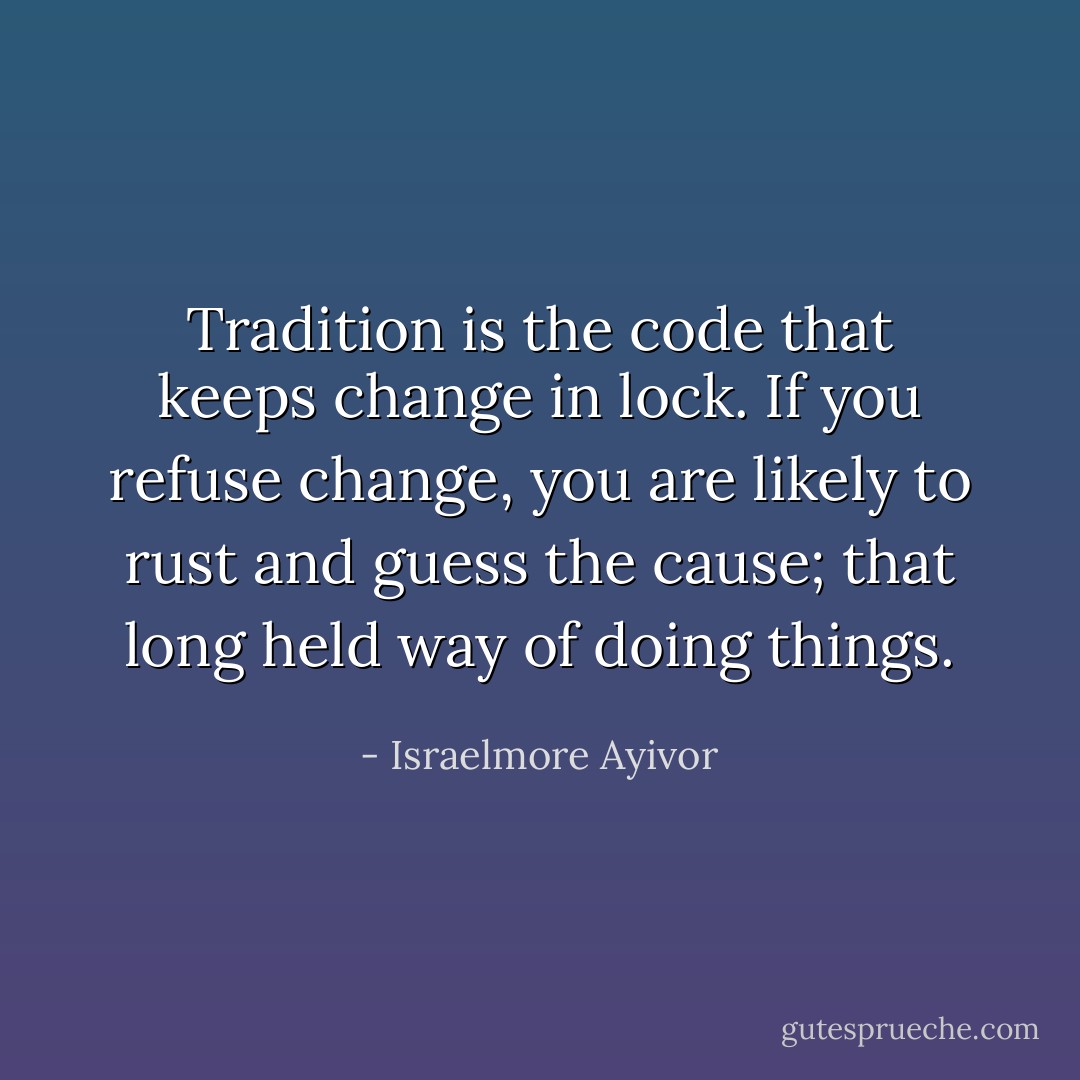 Tradition is the code that keeps change in lock. If you refuse change, you are likely to rust and guess the cause; that long held way of doing things. - Israelmore Ayivor