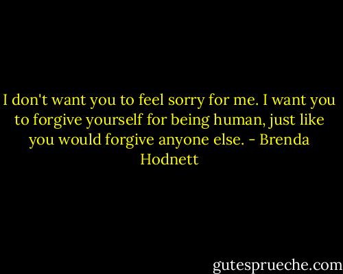 I don't want you to feel sorry for me. I want you to forgive yourself for being human, just like you would forgive anyone else. - Brenda Hodnett