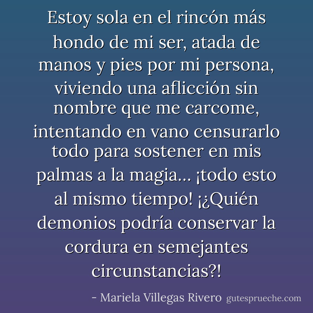 Estoy sola en el rincón más hondo de mi ser, atada de manos y pies por mi persona, viviendo una aflicción sin nombre que me carcome, intentando en vano censurarlo todo para sostener en mis palmas a la magia… ¡todo esto al mismo tiempo! ¡¿Quién demonios podría conservar la cordura en semejantes circunstancias?! - Mariela Villegas Rivero