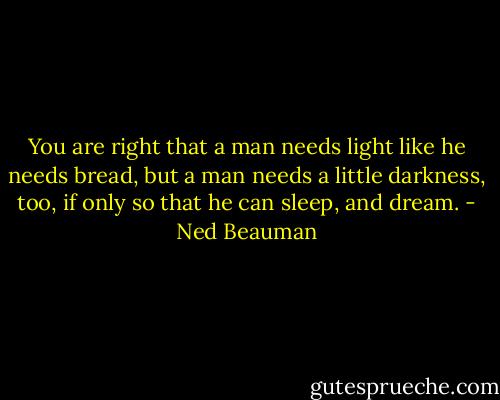 You are right that a man needs light like he needs bread, but a man needs a little<br />darkness, too, if only so that he can sleep, and dream. - Ned Beauman