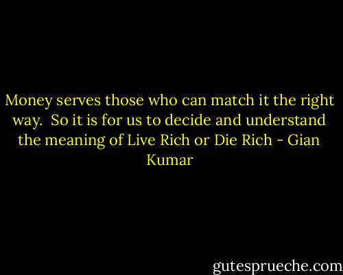 Money serves those who can match it the right way. <br />So it is for us to decide and understand the meaning of Live Rich or Die Rich - Gian Kumar