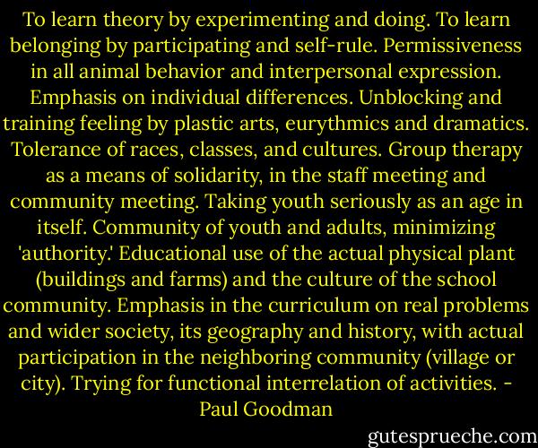 To learn theory by experimenting and doing.<br />To learn belonging by participating and self-rule.<br />Permissiveness in all animal behavior and interpersonal expression.<br />Emphasis on individual differences.<br />Unblocking and training feeling by plastic arts, eurythmics and dramatics.<br />Tolerance of races, classes, and cultures.<br />Group therapy as a means of solidarity, in the staff meeting and community meeting.<br />Taking youth seriously as an age in itself.<br />Community of youth and adults, minimizing 'authority.'<br />Educational use of the actual physical plant (buildings and farms) and the culture of the school community.<br />Emphasis in the curriculum on real problems and wider society, its geography and history, with actual participation in the neighboring community (village or city).<br />Trying for functional interrelation of activities. - Paul Goodman