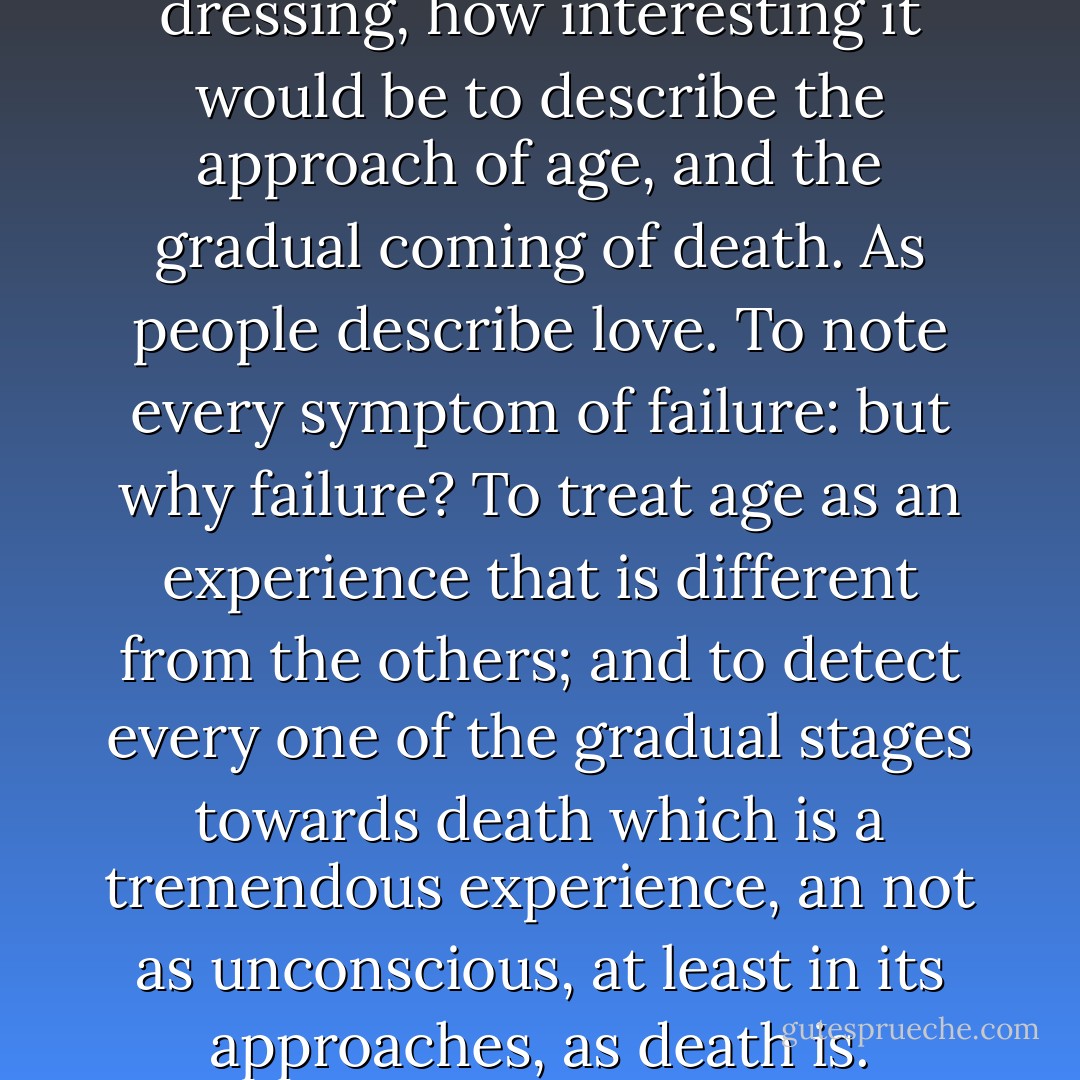 Oh and I thought, as i was dressing, how interesting it would be to describe the approach of age, and the gradual coming of death. As people describe love. To note every symptom of failure: but why failure? To treat age as an experience that is different from the others; and to detect every one of the gradual stages towards death which is a tremendous experience, an not as unconscious, at least in its approaches, as death is. - Virginia Woolf