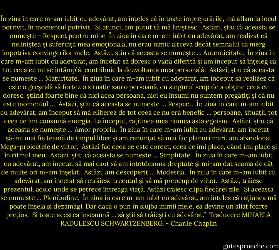 În ziua în care m-am iubit cu adevărat, am înțeles că în toate împrejurările, mă aflam la locul potrivit, în momentul potrivit.<br /><br />Și atunci, am putut să mă liniștesc.<br /><br />Astăzi, știu că aceasta se numește – Respect pentru mine<br /><br />În ziua în care m-am iubit cu adevărat, am realizat că neliniștea și suferința mea emoțională, nu erau nimic altceva decât semnalul că merg împotriva convingerilor mele.<br /><br />Astăzi, știu că aceasta se numește … Autenticitate.<br /><br />În ziua în care m-am iubit cu adevărat, am încetat să doresc o viață diferită și am început să înțeleg că tot ceea ce mi se întâmplă, contribuie la dezvoltarea mea personală.<br /><br />Astăzi, știu că aceasta se numeste … Maturitate.<br /><br />În ziua în care m-am iubit cu adevărat, am început să realizez că este o greșeală să forțez o situație sau o persoană, cu singurul scop de a obține ceea ce doresc, știind foarte bine că nici acea persoană, nici eu însumi nu suntem pregătiți și că nu este momentul …<br /><br />Astăzi, știu că aceasta se numește … Respect.<br /><br />În ziua în care m-am iubit cu adevărat, am început să mă eliberez de tot ceea ce nu era benefic … persoane, situații, tot ceea ce îmi consumă energia. La început, rațiunea mea numea asta egoism.<br /><br />Astăzi, știu că aceasta se numește … Amor propriu.<br /><br />În ziua în care m-am iubit cu adevărat, am încetat să-mi mai fie teamă de timpul liber și am renunțat să mai fac planuri mari, am abandonat Mega-proiectele de viitor.<br /><br />Astăzi fac ceea ce este corect, ceea ce îmi place, când îmi place și în ritmul meu.<br /><br />Astăzi, știu că aceasta se numește … Simplitate.<br /><br />În ziua în care m-am iubit cu adevărat, am încetat să mai caut să am întotdeauna dreptate şi mi-am dat seama de cât de multe ori m-am înșelat.<br /><br />Astăzi, am descoperit … Modestia.<br /><br />În ziua în care m-am iubit cu adevărat, am încetat să retrăiesc trecutul şi să mă preocup de viitor.<br /><br />Astăzi, trăiesc prezentul, acolo unde se petrece întreaga viață. Astăzi trăiesc clipa fiecărei zile.<br /><br />Și aceasta se numeste … Plenitudine.<br /><br />În ziua în care m-am iubit cu adevărat, am înteles că rațiunea mă poate înşela şi dezamăgi. Dar dacă o pun în slujba inimii mele, ea devine un aliat foarte prețios.<br /><br />Si toate acestea înseamnă … să ştii să trăiești cu adevărat.”<br /><br />Traducere MIHAELA RADULESCU SCHWARTZENBERG. - Charlie Chaplin