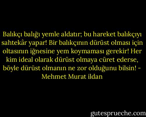 Balıkçı balığı yemle aldatır; bu hareket balıkçıyı sahtekâr yapar! Bir balıkçının dürüst olması için oltasının iğnesine yem koymaması gerekir! Her kim ideal olarak dürüst olmaya cüret ederse, böyle dürüst olmanın ne zor olduğunu bilsin! - Mehmet Murat ildan