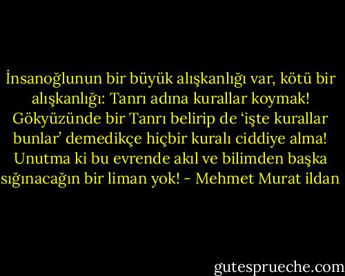 İnsanoğlunun bir büyük alışkanlığı var, kötü bir alışkanlığı: Tanrı adına kurallar koymak! Gökyüzünde bir Tanrı belirip de ‘işte kurallar bunlar’ demedikçe hiçbir kuralı ciddiye alma! Unutma ki bu evrende akıl ve bilimden başka sığınacağın bir liman yok! - Mehmet Murat ildan