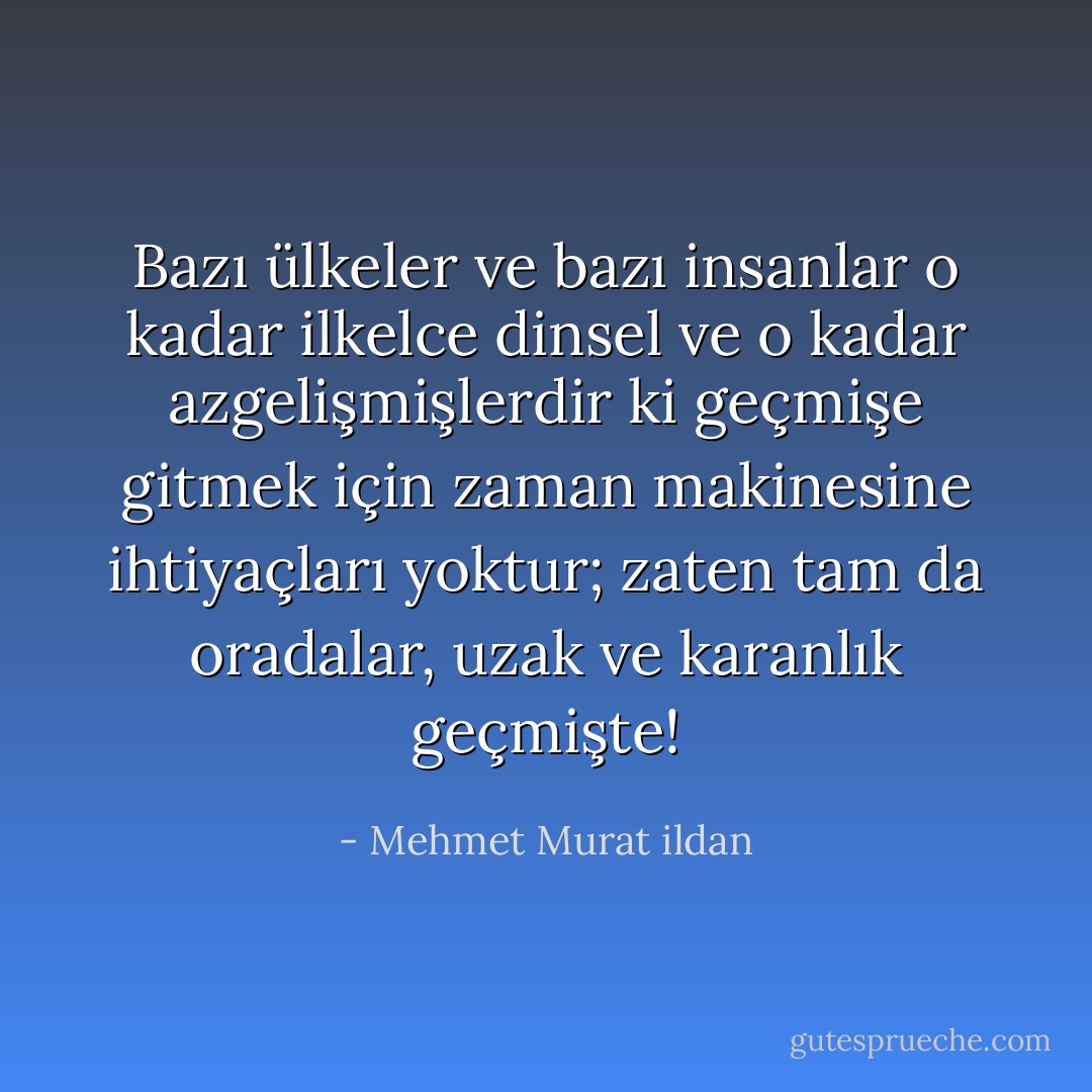 Bazı ülkeler ve bazı insanlar o kadar ilkelce dinsel ve o kadar azgelişmişlerdir ki geçmişe gitmek için zaman makinesine ihtiyaçları yoktur; zaten tam da oradalar, uzak ve karanlık geçmişte! - Mehmet Murat ildan