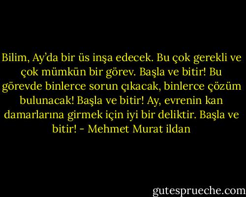 Bilim, Ay’da bir üs inşa edecek. Bu çok gerekli ve çok mümkün bir görev. Başla ve bitir! Bu görevde binlerce sorun çıkacak, binlerce çözüm bulunacak! Başla ve bitir! Ay, evrenin kan damarlarına girmek için iyi bir deliktir. Başla ve bitir! - Mehmet Murat ildan