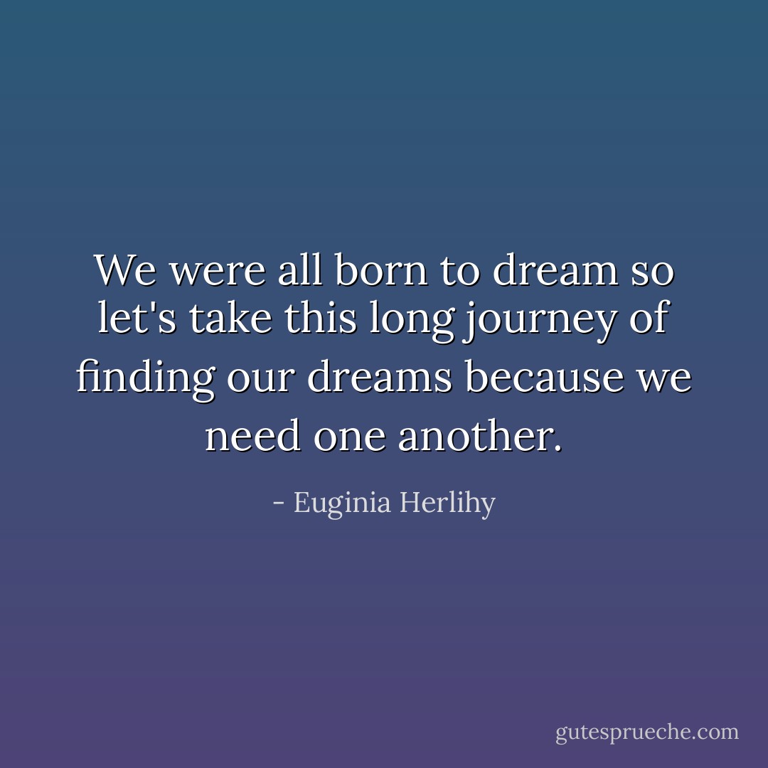 We were all born to dream so let's take this long journey of finding our dreams because we need one another. - Euginia Herlihy
