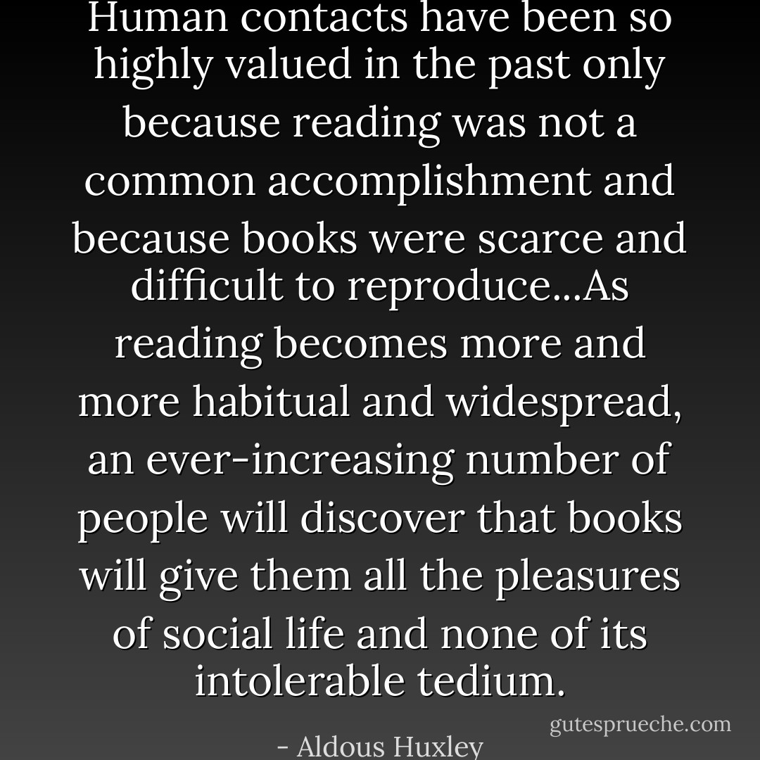 Human contacts have been so highly valued in the past only because reading was not a common accomplishment and because books were scarce and difficult to reproduce...As reading becomes more and more habitual and widespread, an ever-increasing number of people will discover that books will give them all the pleasures of social life and none of its intolerable tedium. - Aldous Huxley