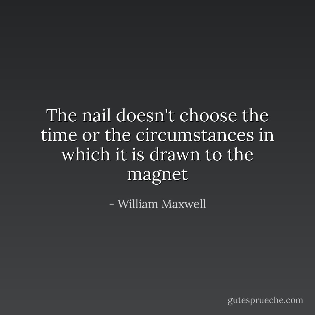 The nail doesn't choose the time or the circumstances in which it is drawn to the magnet - William Maxwell