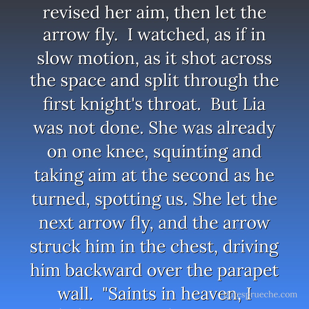 Her attention was on the first knight, pulling back his bowstring, taking aim. She paused, sensed the wind and revised her aim, then let the arrow fly.<br /><br />I watched, as if in slow motion, as it shot across the space and split through the first knight's throat.<br /><br />But Lia was not done. She was already on one knee, squinting and taking aim at the second as he turned, spotting us. She let the next arrow fly, and the arrow struck him in the chest, driving him backward over the parapet wall.<br /><br />"Saints in heaven, I believe I'm in love," Luca growled, running past me, sword drawn. - Lisa Tawn Bergren