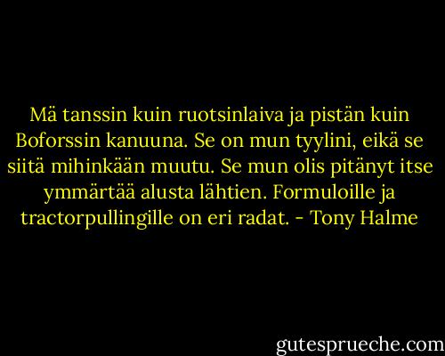 Mä tanssin kuin ruotsinlaiva ja pistän kuin Boforssin kanuuna. Se on mun tyylini, eikä se siitä mihinkään muutu. Se mun olis pitänyt itse ymmärtää alusta lähtien. Formuloille ja tractorpullingille on eri radat. - Tony Halme
