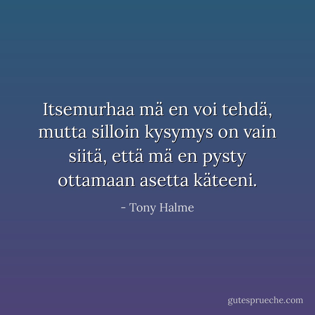 Itsemurhaa mä en voi tehdä, mutta silloin kysymys on vain siitä, että mä en pysty ottamaan asetta käteeni. - Tony Halme