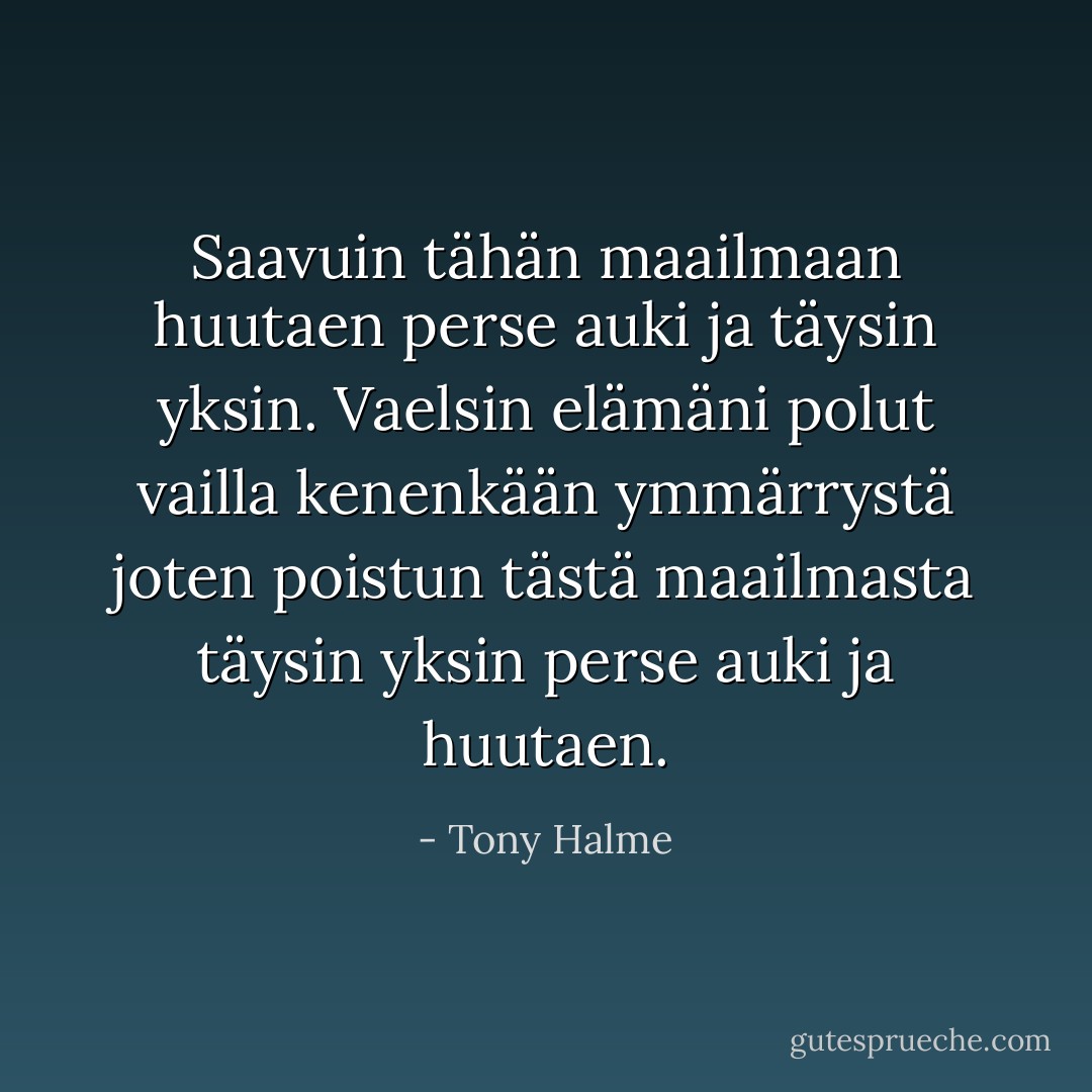 Saavuin<br />tähän maailmaan<br />huutaen<br />perse auki ja täysin yksin.<br />Vaelsin elämäni polut<br />vailla kenenkään ymmärrystä<br />joten poistun<br />tästä maailmasta<br />täysin yksin perse auki<br />ja huutaen. - Tony Halme