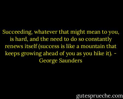 Succeeding, whatever that might mean to you, is hard, and the need to do so constantly renews itself (success is like a mountain that keeps growing ahead of you as you hike it). - George Saunders