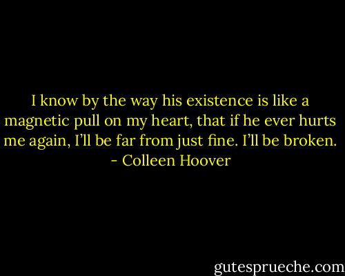 I know by the way his existence is like a magnetic pull on my heart, that if he ever hurts me again, I’ll be far from just fine. I’ll be broken. - Colleen Hoover