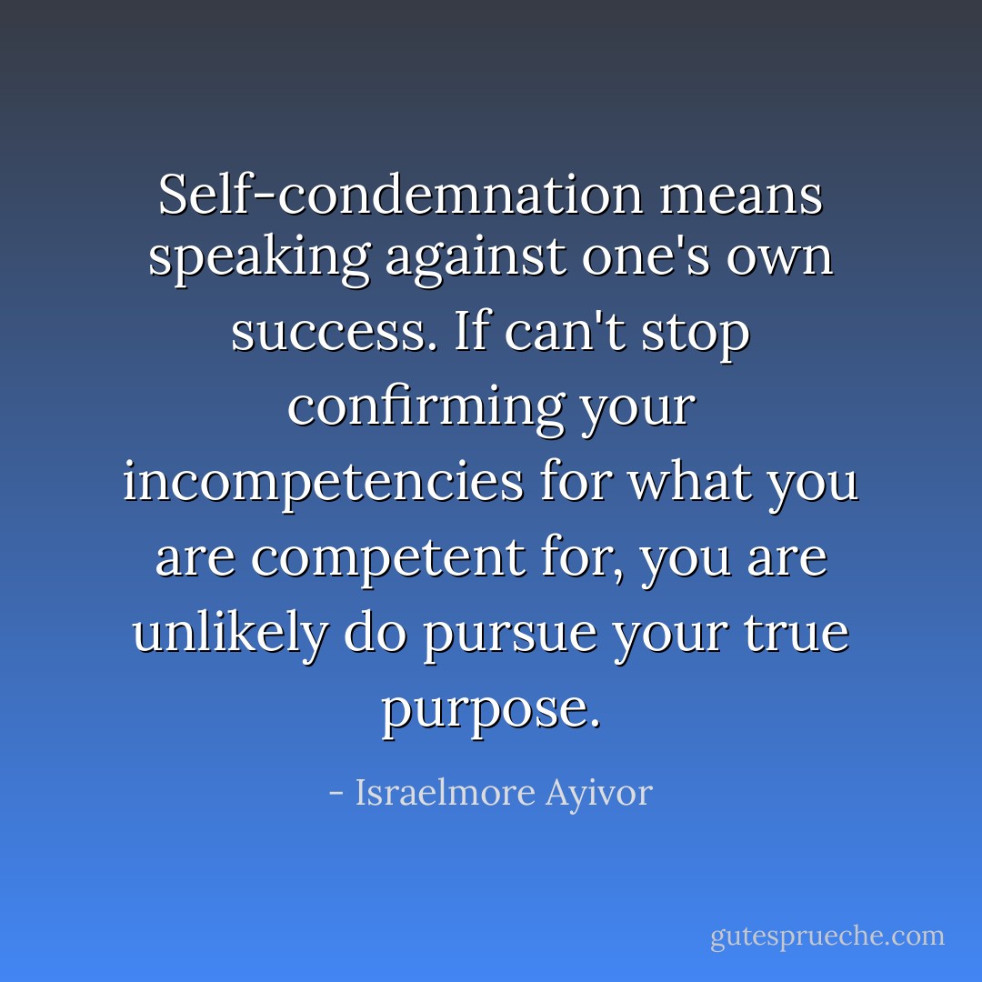 Self-condemnation means speaking against one's own success. If can't stop confirming your incompetencies for what you are competent for, you are unlikely do pursue your true purpose. - Israelmore Ayivor