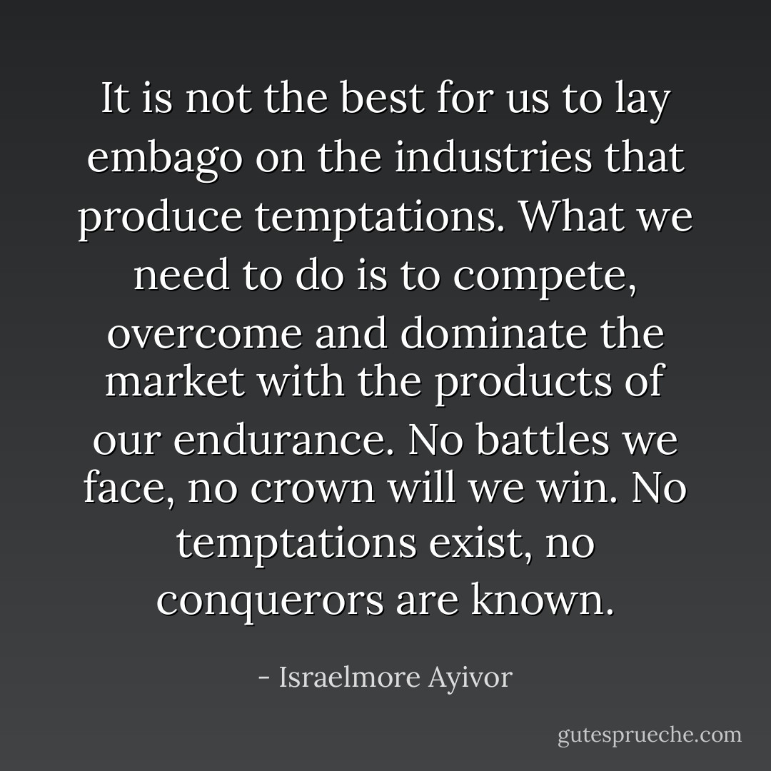 It is not the best for us to lay embago on the industries that produce temptations. What we need to do is to compete, overcome and dominate the market with the products of our endurance. No battles we face, no crown will we win. No temptations exist, no conquerors are known. - Israelmore Ayivor