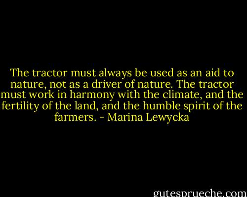 The tractor must always be used as an aid to nature, not as a driver of nature. The tractor must work in harmony with the climate, and the fertility of the land, and the humble spirit of the farmers. - Marina Lewycka