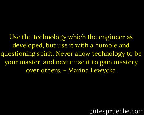 Use the technology which the engineer as developed, but use it with a humble and questioning spirit. Never allow technology to be your master, and never use it to gain mastery over others. - Marina Lewycka