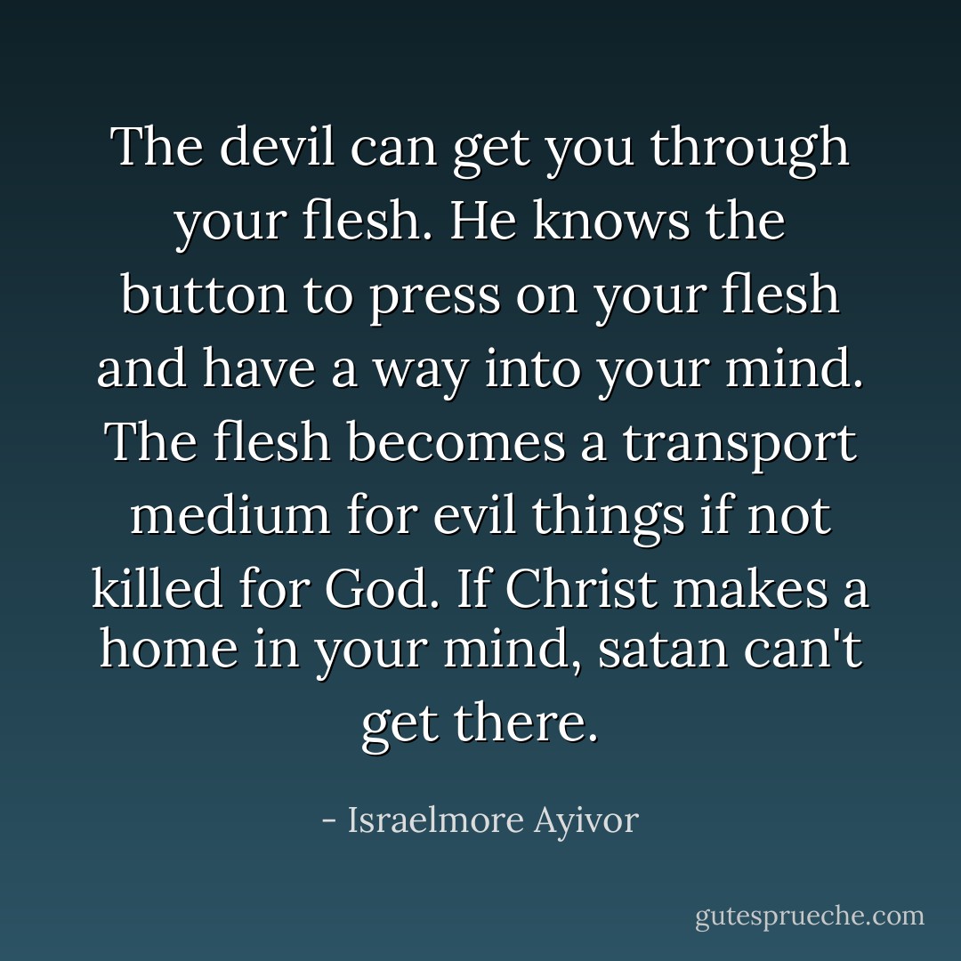 The devil can get you through your flesh. He knows the button to press on your flesh and have a way into your mind. The flesh becomes a transport medium for evil things if not killed for God. If Christ makes a home in your mind, satan can't get there. - Israelmore Ayivor