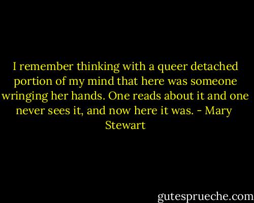 I remember thinking with a queer detached portion of my mind that here was someone wringing her hands. One reads about it and one never sees it, and now here it was. - Mary  Stewart