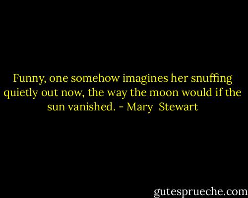 Funny, one somehow imagines her snuffing quietly out now, the way the moon would if the sun vanished. - Mary  Stewart