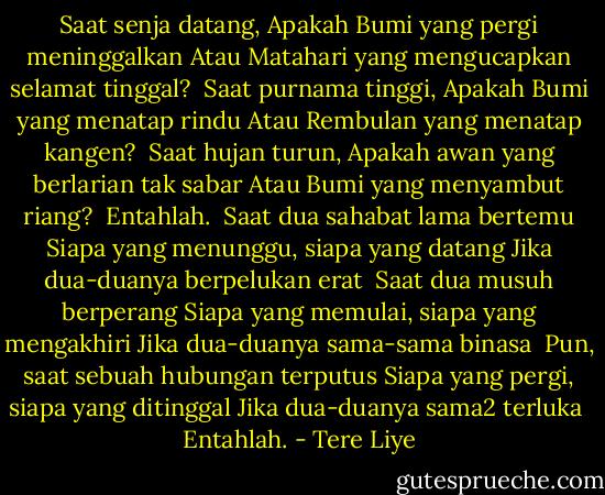 Saat senja datang,<br />Apakah Bumi yang pergi meninggalkan<br />Atau Matahari yang mengucapkan selamat tinggal?<br /><br />Saat purnama tinggi,<br />Apakah Bumi yang menatap rindu<br />Atau Rembulan yang menatap kangen?<br /><br />Saat hujan turun,<br />Apakah awan yang berlarian tak sabar<br />Atau Bumi yang menyambut riang?<br /><br />Entahlah.<br /><br />Saat dua sahabat lama bertemu<br />Siapa yang menunggu, siapa yang datang<br />Jika dua-duanya berpelukan erat<br /><br />Saat dua musuh berperang<br />Siapa yang memulai, siapa yang mengakhiri<br />Jika dua-duanya sama-sama binasa<br /><br />Pun, saat sebuah hubungan terputus<br />Siapa yang pergi, siapa yang ditinggal<br />Jika dua-duanya sama2 terluka<br /><br />Entahlah. - Tere Liye