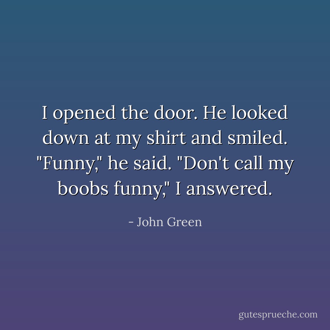 I opened the door. He looked down at my shirt and smiled. "Funny," he said.<br />"Don't call my boobs funny," I answered. - John Green