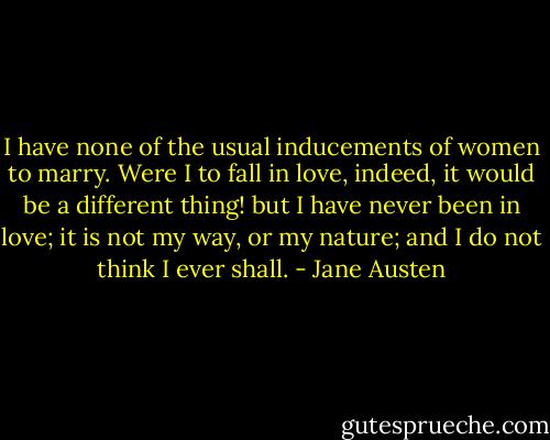 I have none of the usual inducements of women to marry. Were I to fall in love, indeed, it would be a different thing! but I have never been in love; it is not my way, or my nature; and I do not think I ever shall. - Jane Austen