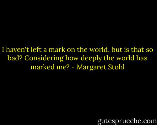 I haven't left a mark on the world, but is that so bad? Considering how deeply the world has marked me? - Margaret Stohl
