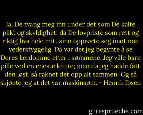 Ja, De tvang meg inn under det som De kalte plikt og skyldighet; da De lovpriste som rett og riktig hva hele mitt sinn opprørte seg imot noe vederstyggelig. Da var det jeg begynte å se Deres lærdomme efter i sømmene. Jeg ville bare pille ved en eneste knute; men da jeg hadde fått den løst, så raknet det opp alt sammen. Og så skjønte jeg at det var maskinsøm. - Henrik Ibsen