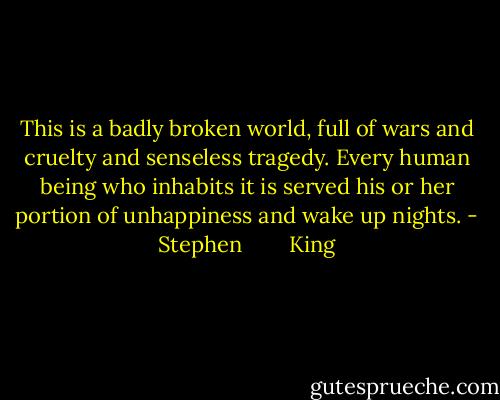 This is a badly broken world, full of wars and cruelty and senseless tragedy. Every human being who inhabits it is served his or her portion of unhappiness and wake up nights. - Stephen        King