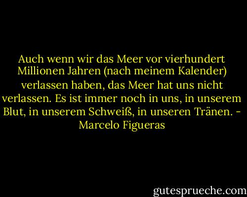 Auch wenn wir das Meer vor vierhundert Millionen Jahren (nach meinem Kalender) verlassen haben, das Meer hat uns nicht verlassen. Es ist immer noch in uns, in unserem Blut, in unserem Schweiß, in unseren Tränen. - Marcelo Figueras