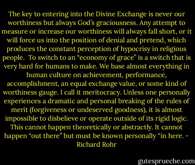 The key to entering into the Divine Exchange is never our worthiness but always God’s graciousness. Any attempt to measure or increase our worthiness will always fall short, or it will force us into the position of denial and pretend, which produces the constant perception of hypocrisy in religious people.<br /><br />To switch to an “economy of grace” is a switch that is very hard for humans to make. We base almost everything in human culture on achievement, performance, accomplishment, an equal exchange value, or some kind of worthiness gauge. I call it meritocracy. Unless one personally experiences a dramatic and personal breaking of the rules of merit (forgiveness or undeserved goodness), it is almost impossible to disbelieve or operate outside of its rigid logic. This cannot happen theoretically or abstractly. It cannot happen “out there” but must be known personally “in here. - Richard Rohr