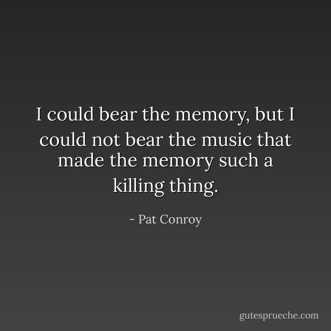 I could bear the memory, but I could not bear the music that made the memory such a killing thing. - Pat Conroy