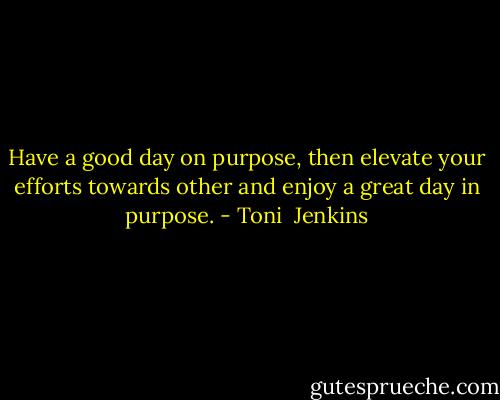 Have a good day on purpose, then elevate your efforts towards other and enjoy a great day in purpose. - Toni  Jenkins