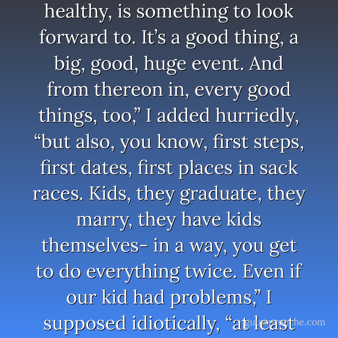 You know that euphemism, she’s expecting? It’s apt. The birth of a baby, so long as it’s healthy, is something to look forward to. It’s a good thing, a big, good, huge event. And from thereon in, every good things, too,” I added hurriedly, “but also, you know, first steps, first dates, first places in sack races. Kids, they graduate, they marry, they have kids themselves- in a way, you get to do everything twice. Even if our kid had problems,” I supposed idiotically, “at least they wouldn’t be our same old problems... ” (22) - Lionel Shriver