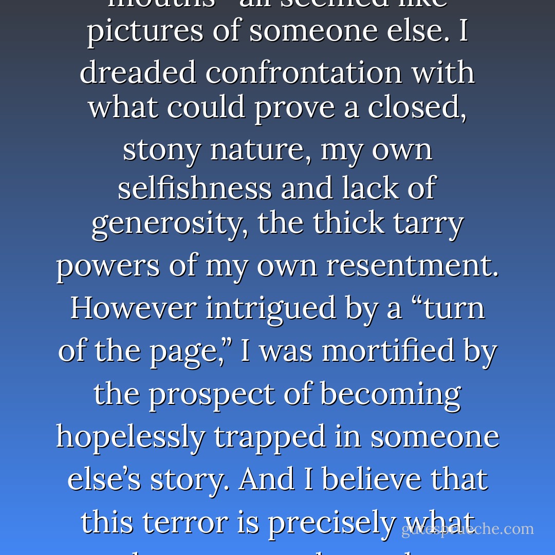 Franklin, I was absolutely terrified of having a child. Before I got pregnant, my visions of child rearing- reading stories about cabooses with smiley faces at bedtime, feeding glop into slack mouths- all seemed like pictures of someone else. I dreaded confrontation with what could prove a closed, stony nature, my own selfishness and lack of generosity, the thick tarry powers of my own resentment. However intrigued by a “turn of the page,” I was mortified by the prospect of becoming hopelessly trapped in someone else’s story. And I believe that this terror is precisely what must have snagged me, the way a ledge will tempt one to jump off. The very surmountability of the task, its very unattractiveness , was in the end what attracted me to it. (32) - Lionel Shriver