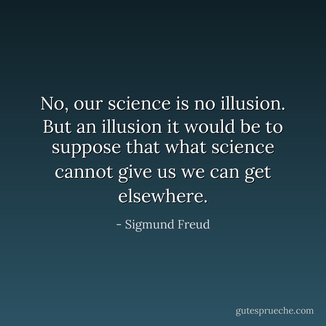 No, our science is no illusion. But an illusion it would be to suppose that what science cannot give us we can get elsewhere. - Sigmund Freud