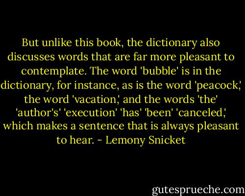 But unlike this book, the dictionary also discusses words that are far more pleasant to contemplate. The word 'bubble' is in the dictionary, for instance, as is the word 'peacock,' the word 'vacation,' and the words 'the' 'author's' 'execution' 'has' 'been' 'canceled,' which makes a sentence that is always pleasant to hear. - Lemony Snicket
