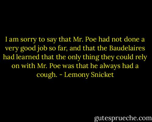 I am sorry to say that Mr. Poe had not done a very good job so far, and that the Baudelaires had learned that the only thing they could rely on with Mr. Poe was that he always had a cough. - Lemony Snicket