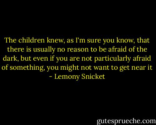 The children knew, as I'm sure you know, that there is usually no reason to be afraid of the dark, but even if you are not particularly afraid of something, you might not want to get near it - Lemony Snicket