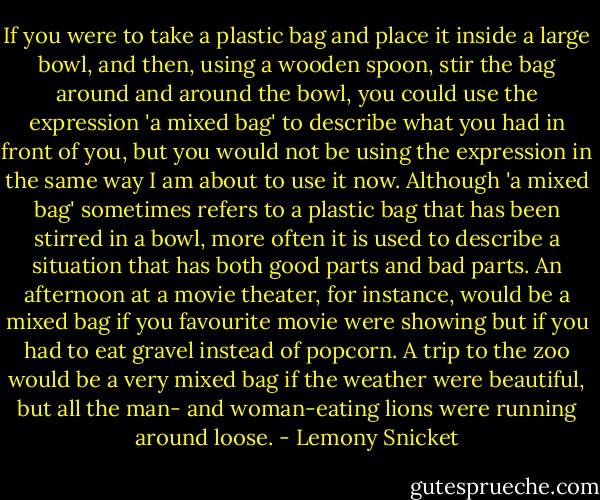 If you were to take a plastic bag and place it inside a large bowl, and then, using a wooden spoon, stir the bag around and around the bowl, you could use the expression 'a mixed bag' to describe what you had in front of you, but you would not be using the expression in the same way I am about to use it now. Although 'a mixed bag' sometimes refers to a plastic bag that has been stirred in a bowl, more often it is used to describe a situation that has both good parts and bad parts. An afternoon at a movie theater, for instance, would be a mixed bag if you favourite movie were showing but if you had to eat gravel instead of popcorn. A trip to the zoo would be a very mixed bag if the weather were beautiful, but all the man- and woman-eating lions were running around loose. - Lemony Snicket