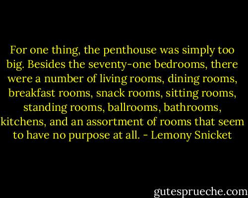 For one thing, the penthouse was simply too big. Besides the seventy-one bedrooms, there were a number of living rooms, dining rooms, breakfast rooms, snack rooms, sitting rooms, standing rooms, ballrooms, bathrooms, kitchens, and an assortment of rooms that seem to have no purpose at all. - Lemony Snicket