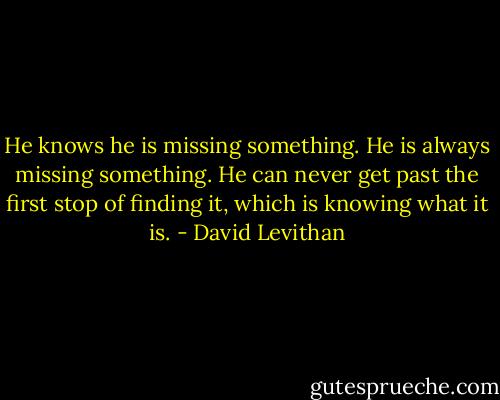 He knows he is missing something. He is always missing something. He can never get past the first stop of finding it, which is knowing what it is. - David Levithan