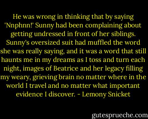 He was wrong in thinking that by saying 'Nnphnn!' Sunny had been complaining about getting undressed in front of her siblings. Sunny's oversized suit had muffled the word she was really saying, and it was a word that still haunts me in my dreams as I toss and turn each night, images of Beatrice and her legacy filling my weary, grieving brain no matter where in the world I travel and no matter what important evidence I discover. - Lemony Snicket